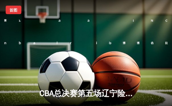 CBA总决赛第五场辽宁险胜广东，夺得队史第三冠