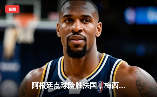 阿根廷点球险胜法国，梅西终圆世界杯梦