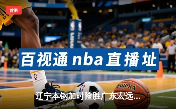 辽宁本钢加时险胜广东宏远，赵继伟三分雨浇灭华南虎反扑